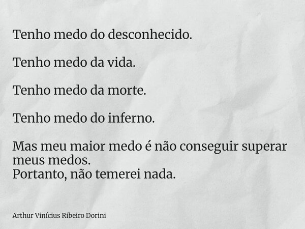 Tenho medo do desconhecido. Tenho medo da vida. Tenho medo da morte. Tenho medo do inferno. Mas meu maior medo é não conseguir superar meus medos. Portanto, não... Frase de Arthur Vinícius Ribeiro Dorini.