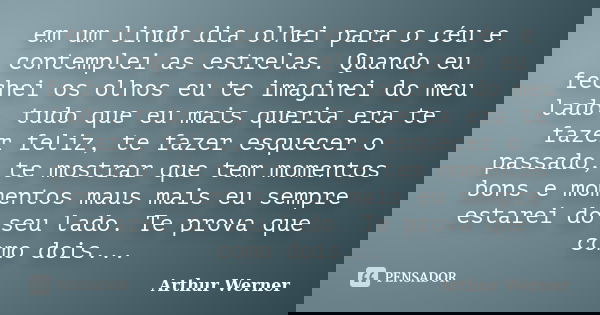 em um lindo dia olhei para o céu e contemplei as estrelas. Quando eu fechei os olhos eu te imaginei do meu lado, tudo que eu mais queria era te fazer feliz, te ... Frase de Arthur Werner.
