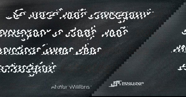 Se você não conseguir enxergar o todo, não montará uma boa estratégia.... Frase de Arthur Willians.
