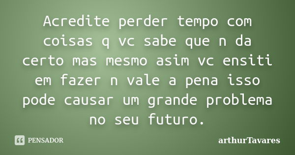 Acredite perder tempo com coisas q vc sabe que n da certo mas mesmo asim vc ensiti em fazer n vale a pena isso pode causar um grande problema no seu futuro.... Frase de arthurTavares.