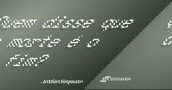 Quem disse que a morte é o fim?... Frase de ArthurTorquato.
