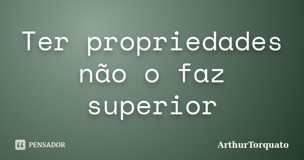 Ter propriedades não o faz superior... Frase de ArthurTorquato.