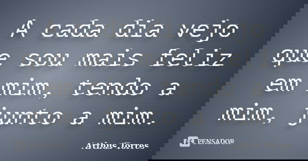 A cada dia vejo que sou mais feliz em mim, tendo a mim, junto a mim.... Frase de Arthus Torres.