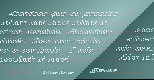 Acontece que eu preciso olhar nos seus olhos e encontrar verdade. Encontrar sinceridade. Caso contrário, não assino o contrato. E não fico clausulado à você.... Frase de Arthus Torres.