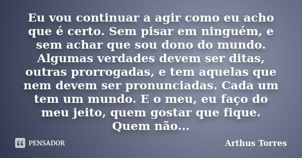 Eu vou continuar a agir como eu acho que é certo. Sem pisar em ninguém, e sem achar que sou dono do mundo. Algumas verdades devem ser ditas, outras prorrogadas,... Frase de Arthus Torres.