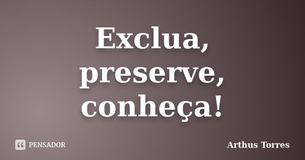 Exclua, preserve, conheça!... Frase de Arthus Torres.