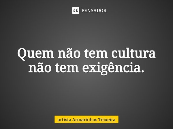 Quem não tem cultura não tem exigência.... Frase de artista Armarinhos Teixeira.