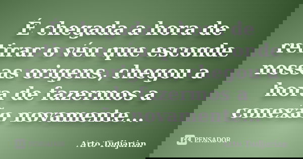 É chegada a hora de retirar o véu que esconde nossas origens, chegou a hora de fazermos a conexão novamente...... Frase de Arto Tudjarian.
