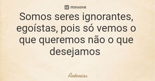 Somos seres ignorantes, egoístas, pois só vemos o que queremos não o que desejamos... Frase de Artorias.