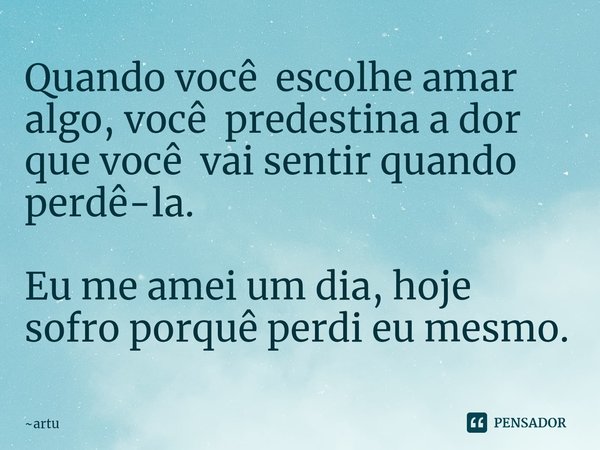 ⁠Quando você escolhe amar algo, você predestina a dor que você vai sentir quando perdê-la. Eu me amei um dia, hoje sofro porquê perdi eu mesmo.... Frase de artu.