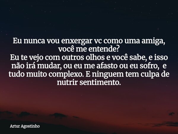 Eu nunca vou enxergar vc como uma amiga, você me entende? Eu te vejo com outros olhos e você sabe, e isso não irá mudar, ou eu me afasto ou eu sofro, e tudo mui... Frase de Artur Agostinho.