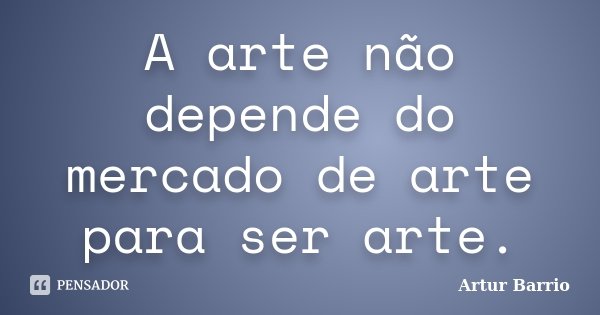 A arte não depende do mercado de arte para ser arte.... Frase de Artur Barrio.