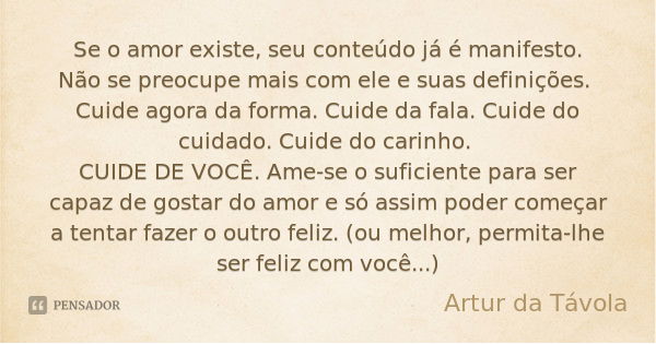 Se o amor existe, seu conteúdo já é manifesto. Não se preocupe mais com ele e suas definições. Cuide agora da forma. Cuide da fala. Cuide do cuidado. Cuide do c... Frase de Artur da Távola.