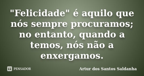 "Felicidade" é aquilo que nós sempre procuramos; no entanto, quando a temos, nós não a enxergamos.... Frase de Artur dos Santos Saldanha.