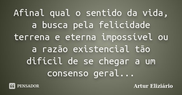 Afinal qual o sentido da vida, a busca pela felicidade terrena e eterna impossível ou a razão existencial tão difícil de se chegar a um consenso geral...... Frase de Artur Eliziário.