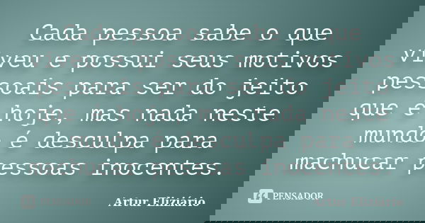 Cada pessoa sabe o que viveu e possui seus motivos pessoais para ser do jeito que é hoje, mas nada neste mundo é desculpa para machucar pessoas inocentes.... Frase de Artur Eliziário.