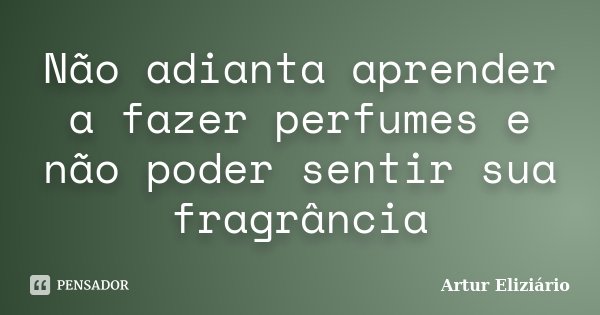 Não adianta aprender a fazer perfumes e não poder sentir sua fragrância... Frase de Artur Eliziário.