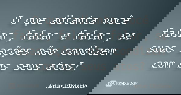 O que adianta você falar, falar e falar, se suas ações não condizem com os seus atos?... Frase de Artur Eliziário.