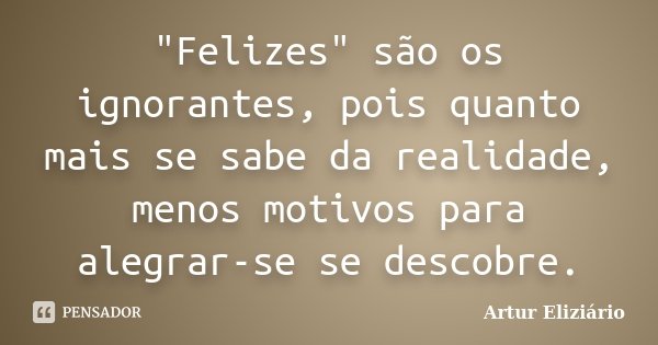 "Felizes" são os ignorantes, pois quanto mais se sabe da realidade, menos motivos para alegrar-se se descobre.... Frase de Artur Eliziário.