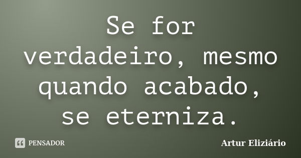 Se for verdadeiro, mesmo quando acabado, se eterniza.... Frase de Artur Eliziario.