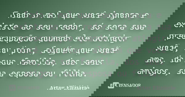 Todo o mal que você ignora e existe ao seu redor, só sera sua preocupação quando ele atingir você, ou pior, alguém que você ama, da sua família, dos seus amigos... Frase de Artur Eliziário.