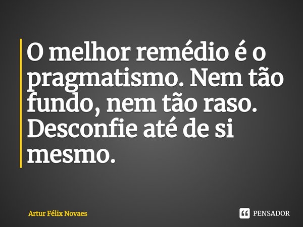 ⁠O melhor remédio é o pragmatismo. Nem tão fundo, nem tão raso. Desconfie até de si mesmo.... Frase de Artur Félix Novaes.