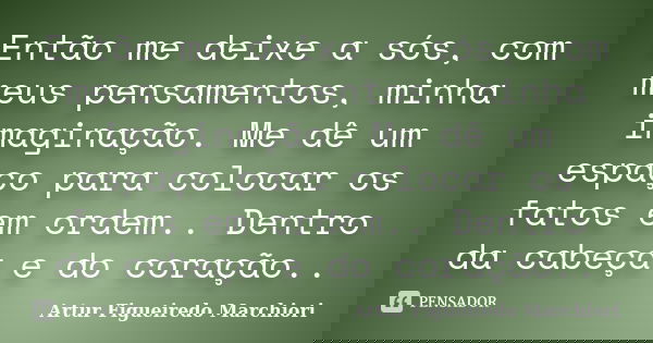 Então me deixe a sós, com meus pensamentos, minha imaginação. Me dê um espaço para colocar os fatos em ordem.. Dentro da cabeça e do coração..... Frase de Artur Figueiredo Marchiori.