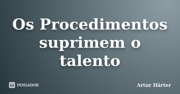 Os Procedimentos suprimem o talento... Frase de Artur Härter.