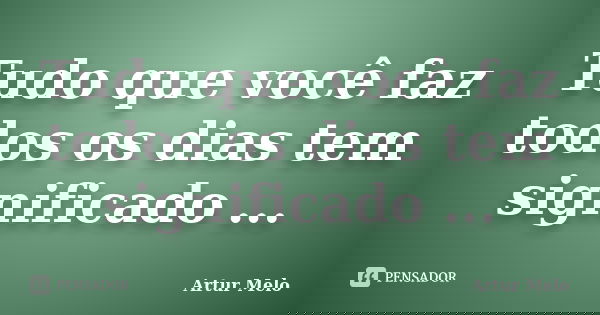 Tudo que você faz todos os dias tem significado ...... Frase de Artur Melo.