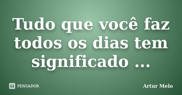 Tudo que você faz todos os dias tem significado ...... Frase de Artur Melo.