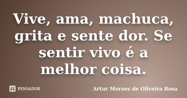 Vive, ama, machuca, grita e sente dor. Se sentir vivo é a melhor coisa.... Frase de Artur Moraes de Oliveira Rosa.