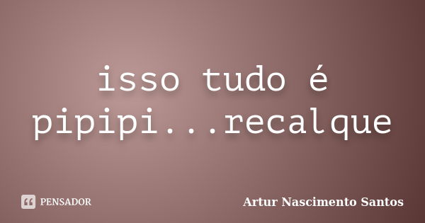 isso tudo é pipipi...recalque... Frase de Artur Nascimento Santos.