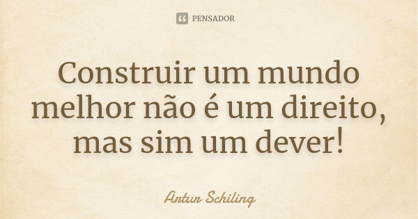 Construir um mundo melhor não é um direito, mas sim um dever!... Frase de Artur Schiling.