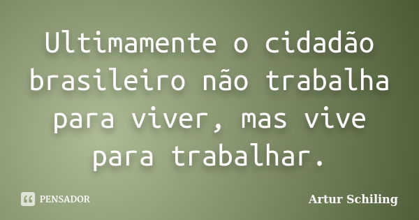 Ultimamente o cidadão brasileiro não trabalha para viver, mas vive para trabalhar.... Frase de Artur Schiling.