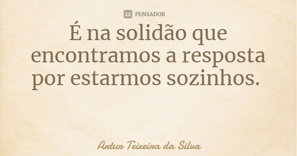 É na solidão que encontramos a resposta por estarmos sozinhos.... Frase de Artur Teixeira da Silva.