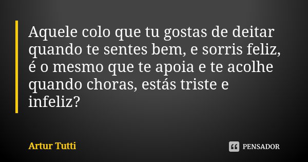 Aquele colo que tu gostas de deitar quando te sentes bem, e sorris feliz, é o mesmo que te apoia e te acolhe quando choras, estás triste e infeliz?... Frase de Artur Tutti.