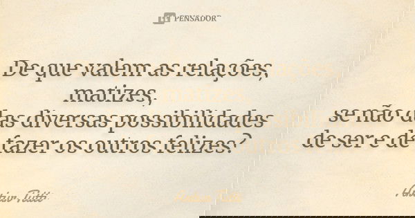 De que valem as relações, matizes, se não das diversas possibilidades de ser e de fazer os outros felizes?... Frase de Artur Tutti.