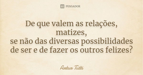 De que valem as relações, matizes, se não das diversas possibilidades de ser e de fazer os outros felizes?... Frase de Artur Tutti.