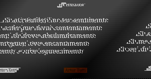 Eu a(cr)edite(i) no teu sentimento. Eu achei que havia contentamento. Eu senti, foi breve deslumbramento. Eu me entreguei, teve encantamento. Eu sei, fui vento,... Frase de Artur Tutti.