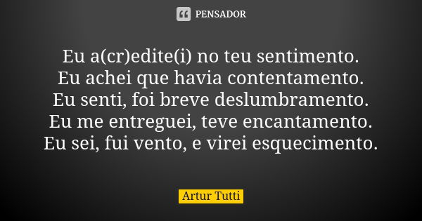 Eu a(cr)edite(i) no teu sentimento. Eu achei que havia contentamento. Eu senti, foi breve deslumbramento. Eu me entreguei, teve encantamento. Eu sei, fui vento,... Frase de Artur Tutti.