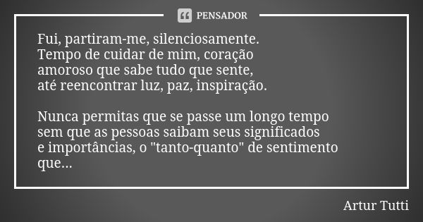 Fui, partiram-me, silenciosamente. Tempo de cuidar de mim, coração amoroso que sabe tudo que sente, até reencontrar luz, paz, inspiração. Nunca permitas que se ... Frase de Artur Tutti.