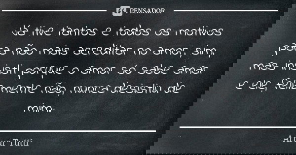 Já tive tantos e todos os motivos para não mais acreditar no amor, sim, mas insisti porque o amor só sabe amar e ele, felizmente não, nunca desistiu de mim.... Frase de Artur Tutti.