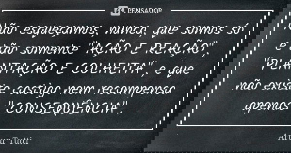 Não esqueçamos, nunca, que somos só e tão somente "AÇÃO E REAÇÃO", "PLANTAÇÃO E COLHEITA", e que não existe castigo nem recompensa apenas &q... Frase de Artur Tutti.