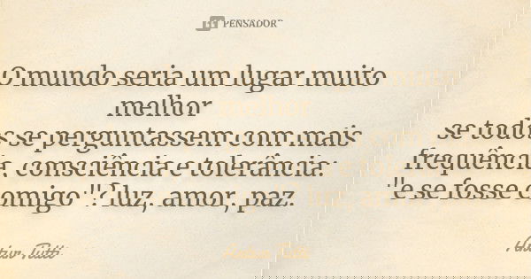O mundo seria um lugar muito melhor se todos se perguntassem com mais frequência, consciência e tolerância: "e se fosse comigo"? luz, amor, paz.... Frase de Artur Tutti.
