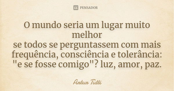 O mundo seria um lugar muito melhor se todos se perguntassem com mais frequência, consciência e tolerância: "e se fosse comigo"? luz, amor, paz.... Frase de Artur Tutti.