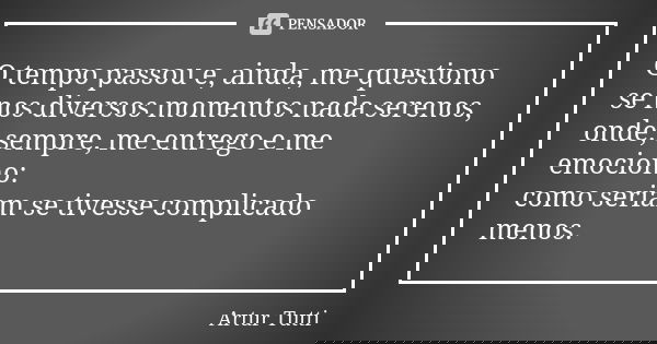 O tempo passou e, ainda, me questiono se nos diversos momentos nada serenos, onde, sempre, me entrego e me emociono: como seriam se tivesse complicado menos.... Frase de Artur Tutti.