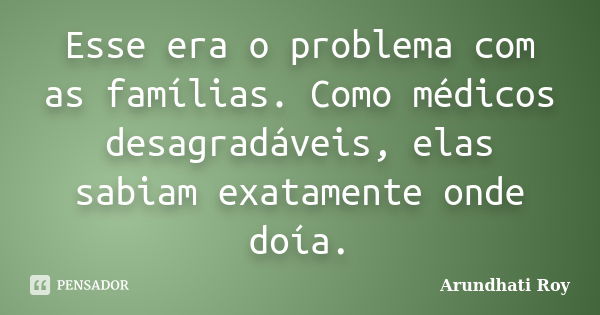 Esse era o problema com as famílias. Como médicos desagradáveis, elas sabiam exatamente onde doía.... Frase de Arundhati Roy.