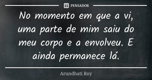 No momento em que a vi, uma parte de mim saiu do meu corpo e a envolveu. E ainda permanece lá.... Frase de Arundhati Roy.