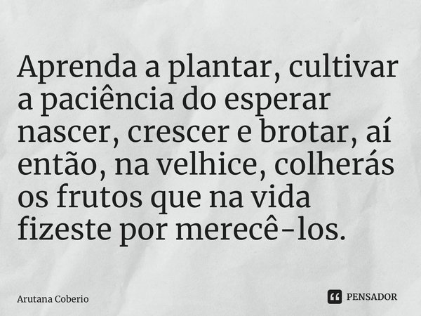 ⁠Aprenda a plantar, cultivar a paciência do esperar nascer, crescer e brotar, aí então, na velhice, colherás os frutos que na vida fizeste por merecê-los.... Frase de Arutana Coberio.