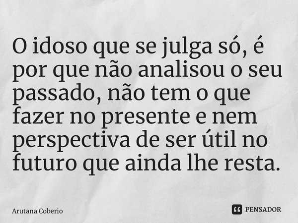 ⁠O idoso que se julga só, é por que não analisou o seu passado, não tem o que fazer no presente e nem perspectiva de ser útil no futuro que ainda lhe resta.... Frase de Arutana Coberio.